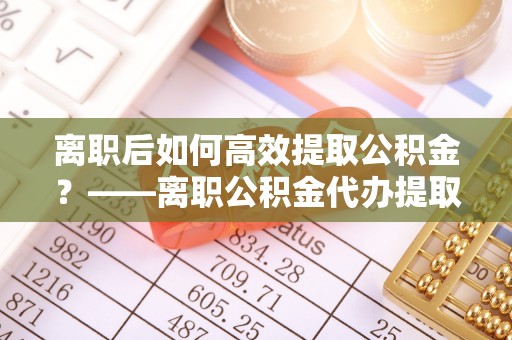 扎鲁特旗离职后如何高效提取公积金？——离职公积金代办提取全流程解析