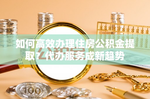 扎鲁特旗如何高效办理住房公积金提取？代办服务成新趋势