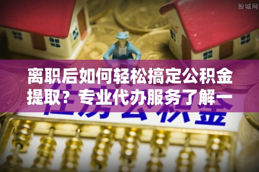 扎鲁特旗离职后如何轻松搞定公积金提取？专业代办服务了解一下