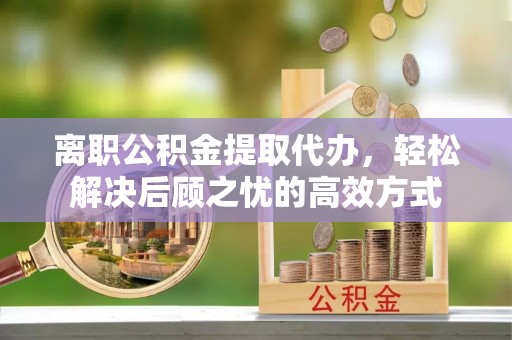 扎鲁特旗离职公积金提取代办，轻松解决后顾之忧的高效方式