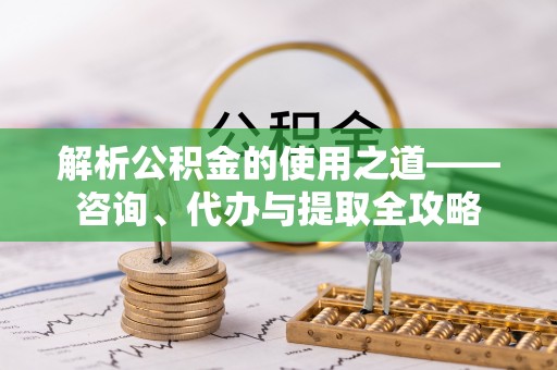 扎鲁特旗解析公积金的使用之道——咨询、代办与提取全攻略