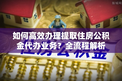 扎鲁特旗如何高效办理提取住房公积金代办业务？全流程解析
