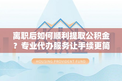 扎鲁特旗离职后如何顺利提取公积金？专业代办服务让手续更简单