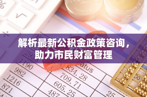 扎鲁特旗解析最新公积金政策咨询，助力市民财富管理