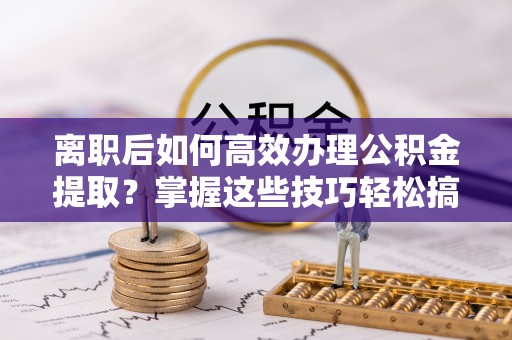 扎鲁特旗离职后如何高效办理公积金提取？掌握这些技巧轻松搞定
