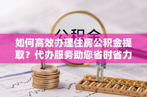 扎鲁特旗如何高效办理住房公积金提取？代办服务助您省时省力