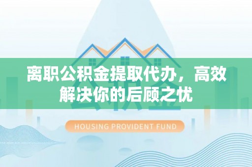 扎鲁特旗离职公积金提取代办，高效解决你的后顾之忧