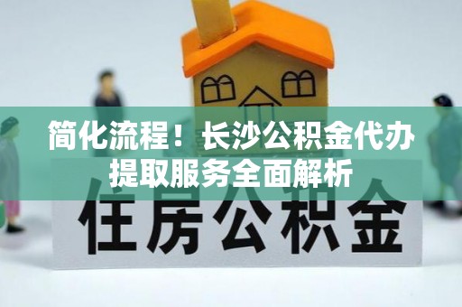 扎鲁特旗简化流程！长沙公积金代办提取服务全面解析