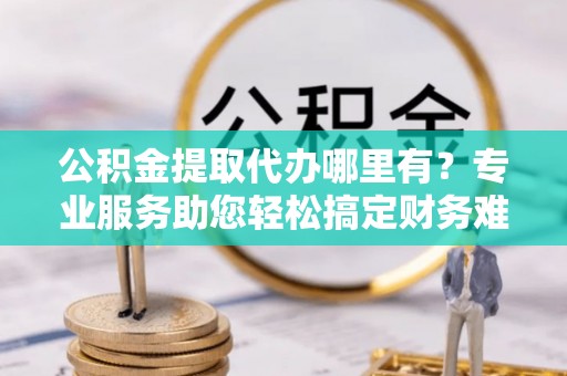 扎鲁特旗公积金提取代办哪里有？专业服务助您轻松搞定财务难题